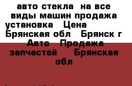 авто стекла  на все виды машин продажа установка › Цена ­ 1 000 - Брянская обл., Брянск г. Авто » Продажа запчастей   . Брянская обл.